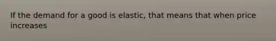 If the demand for a good is elastic, that means that when price increases