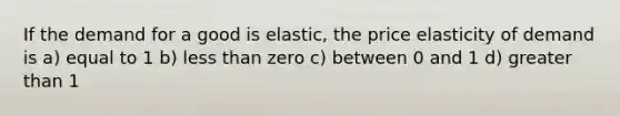 If the demand for a good is elastic, the price elasticity of demand is a) equal to 1 b) less than zero c) between 0 and 1 d) greater than 1