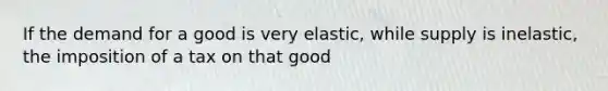 If the demand for a good is very elastic, while supply is inelastic, the imposition of a tax on that good