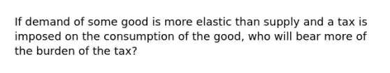 If demand of some good is more elastic than supply and a tax is imposed on the consumption of the good, who will bear more of the burden of the tax?