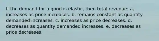 If the demand for a good is elastic, then total revenue: a. increases as price increases. b. remains constant as quantity demanded increases. c. increases as price decreases. d. decreases as quantity demanded increases. e. decreases as price decreases.