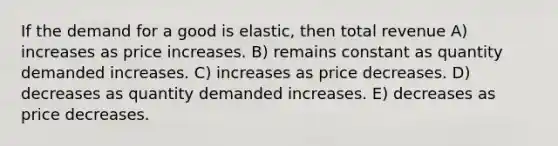 If the demand for a good is elastic, then total revenue A) increases as price increases. B) remains constant as quantity demanded increases. C) increases as price decreases. D) decreases as quantity demanded increases. E) decreases as price decreases.