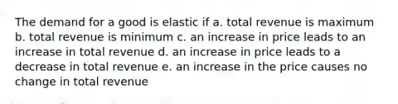 The demand for a good is elastic if a. total revenue is maximum b. total revenue is minimum c. an increase in price leads to an increase in total revenue d. an increase in price leads to a decrease in total revenue e. an increase in the price causes no change in total revenue