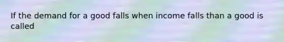 If the demand for a good falls when income falls than a good is called