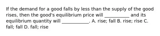 If the demand for a good falls by less than the supply of the good rises, then the good's equilibrium price will ___________ and its equilibrium quantity will ____________. A. rise; fall B. rise; rise C. fall; fall D. fall; rise