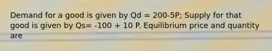 Demand for a good is given by Qd = 200-5P; Supply for that good is given by Qs= -100 + 10 P. Equilibrium price and quantity are