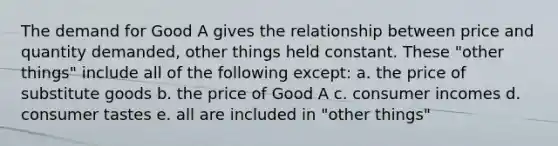 The demand for Good A gives the relationship between price and quantity demanded, other things held constant. These "other things" include all of the following except: a. the price of substitute goods b. the price of Good A c. consumer incomes d. consumer tastes e. all are included in "other things"