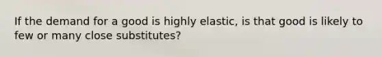 If the demand for a good is highly elastic, is that good is likely to few or many close substitutes?