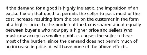 If the demand for a good is highly inelastic, the imposition of an excise tax on that good: a. permits the seller to pass most of the cost increase resulting from the tax on the customer in the form of a higher price. b. the burden of the tax is shared about equally between buyer s who now pay a higher price and sellers who must now accept a smaller profit. c. causes the seller to bear most of the burden, since the demand does not permit much of an increase in price. d. will have none of the above effects.