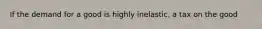 If the demand for a good is highly inelastic, a tax on the good