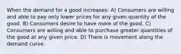 When the demand for a good increases: A) Consumers are willing and able to pay only lower prices for any given quantity of the good. B) Consumers desire to have more of the good. C) Consumers are willing and able to purchase greater quantities of the good at any given price. D) There is movement along the demand curve.