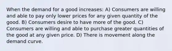 When the demand for a good increases: A) Consumers are willing and able to pay only lower prices for any given quantity of the good. B) Consumers desire to have more of the good. C) Consumers are willing and able to purchase greater quantities of the good at any given price. D) There is movement along the demand curve.