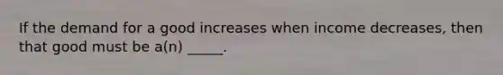 If the demand for a good increases when income decreases, then that good must be a(n) _____.