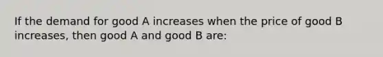 If the demand for good A increases when the price of good B increases, then good A and good B are: