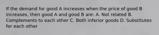 If the demand for good A increases when the price of good B increases, then good A and good B are: A. Not related B. Complements to each other C. Both inferior goods D. Substitutes for each other