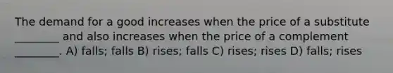 The demand for a good increases when the price of a substitute ________ and also increases when the price of a complement ________. A) falls; falls B) rises; falls C) rises; rises D) falls; rises