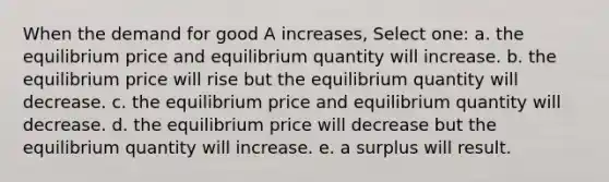 When the demand for good A increases, Select one: a. the equilibrium price and equilibrium quantity will increase. b. the equilibrium price will rise but the equilibrium quantity will decrease. c. the equilibrium price and equilibrium quantity will decrease. d. the equilibrium price will decrease but the equilibrium quantity will increase. e. a surplus will result.