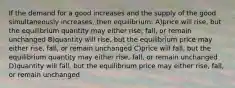 If the demand for a good increases and the supply of the good simultaneously increases, then equilibrium: A)price will rise, but the equilibrium quantity may either rise, fall, or remain unchanged B)quantity will rise, but the equilibrium price may either rise, fall, or remain unchanged C)price will fall, but the equilibrium quantity may either rise, fall, or remain unchanged D)quantity will fall, but the equilibrium price may either rise, fall, or remain unchanged