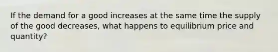 If the demand for a good increases at the same time the supply of the good decreases, what happens to equilibrium price and quantity?