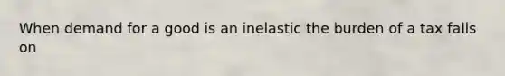 When demand for a good is an inelastic the burden of a tax falls on