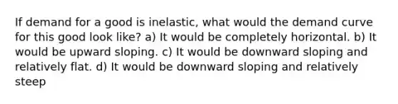 If demand for a good is inelastic, what would the demand curve for this good look like? a) It would be completely horizontal. b) It would be upward sloping. c) It would be downward sloping and relatively flat. d) It would be downward sloping and relatively steep