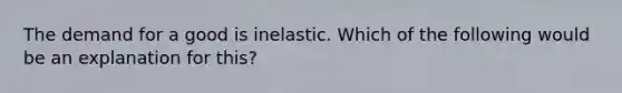 The demand for a good is inelastic. Which of the following would be an explanation for this?