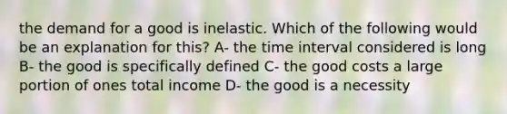 the demand for a good is inelastic. Which of the following would be an explanation for this? A- the <a href='https://www.questionai.com/knowledge/kistlM8mUs-time-interval' class='anchor-knowledge'>time interval</a> considered is long B- the good is specifically defined C- the good costs a large portion of ones total income D- the good is a necessity