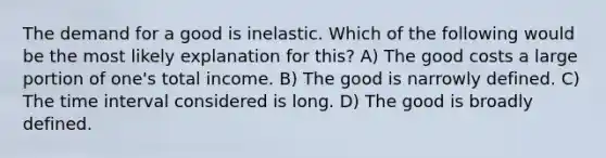 The demand for a good is inelastic. Which of the following would be the most likely explanation for this? A) The good costs a large portion of one's total income. B) The good is narrowly defined. C) The time interval considered is long. D) The good is broadly defined.