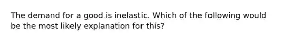 The demand for a good is inelastic. Which of the following would be the most likely explanation for this?