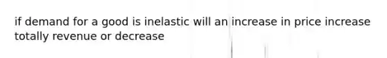 if demand for a good is inelastic will an increase in price increase totally revenue or decrease