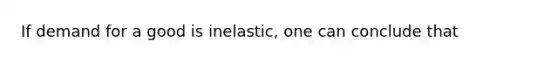 If demand for a good is inelastic, one can conclude that