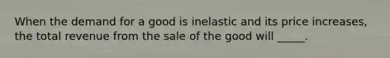 When the demand for a good is inelastic and its price increases, the total revenue from the sale of the good will _____.