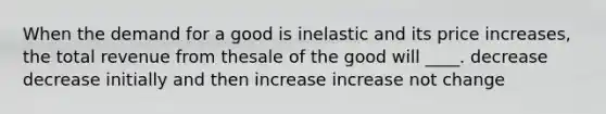 When the demand for a good is inelastic and its price increases, the total revenue from thesale of the good will ____. decrease decrease initially and then increase increase not change