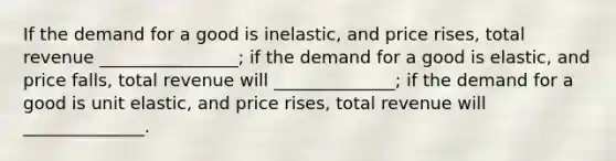 If the demand for a good is inelastic, and price rises, total revenue ________________; if the demand for a good is elastic, and price falls, total revenue will ______________; if the demand for a good is unit elastic, and price rises, total revenue will ______________.