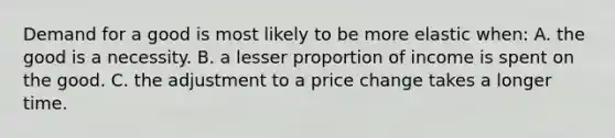 Demand for a good is most likely to be more elastic when: A. the good is a necessity. B. a lesser proportion of income is spent on the good. C. the adjustment to a price change takes a longer time.