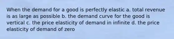 When the demand for a good is perfectly elastic a. total revenue is as large as possible b. the demand curve for the good is vertical c. the price elasticity of demand in infinite d. the price elasticity of demand of zero