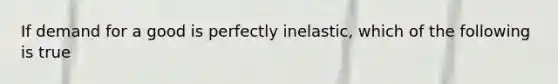 If demand for a good is perfectly inelastic, which of the following is true