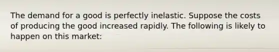 The demand for a good is perfectly inelastic. Suppose the costs of producing the good increased rapidly. The following is likely to happen on this market: