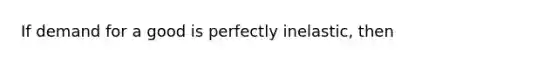 If demand for a good is perfectly inelastic, then