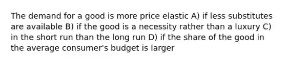 The demand for a good is more price elastic A) if less substitutes are available B) if the good is a necessity rather than a luxury C) in the short run than the long run D) if the share of the good in the average consumer's budget is larger