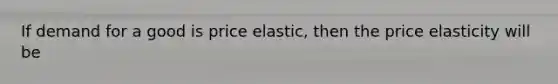 If demand for a good is price elastic, then the price elasticity will be