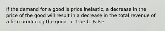 If the demand for a good is price inelastic, a decrease in the price of the good will result in a decrease in the total revenue of a firm producing the good. a. True b. False