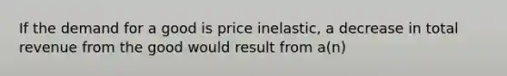 If the demand for a good is price inelastic, a decrease in total revenue from the good would result from a(n)