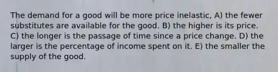 The demand for a good will be more price inelastic, A) the fewer substitutes are available for the good. B) the higher is its price. C) the longer is the passage of time since a price change. D) the larger is the percentage of income spent on it. E) the smaller the supply of the good.