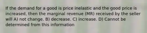 If the demand for a good is price inelastic and the good price is increased, then the marginal revenue (MR) received by the seller will A) not change. B) decrease. C) increase. D) Cannot be determined from this information