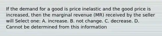 If the demand for a good is price inelastic and the good price is increased, then the marginal revenue (MR) received by the seller will Select one: A. increase. B. not change. C. decrease. D. Cannot be determined from this information