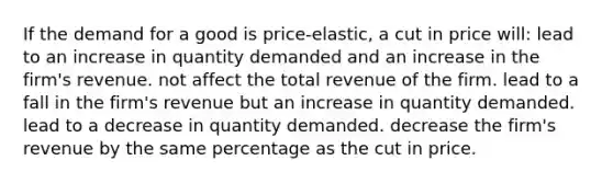 If the demand for a good is price-elastic, a cut in price will: lead to an increase in quantity demanded and an increase in the firm's revenue. not affect the total revenue of the firm. lead to a fall in the firm's revenue but an increase in quantity demanded. lead to a decrease in quantity demanded. decrease the firm's revenue by the same percentage as the cut in price.