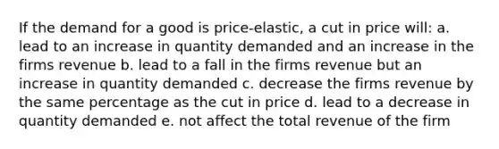 If the demand for a good is price-elastic, a cut in price will: a. lead to an increase in quantity demanded and an increase in the firms revenue b. lead to a fall in the firms revenue but an increase in quantity demanded c. decrease the firms revenue by the same percentage as the cut in price d. lead to a decrease in quantity demanded e. not affect the total revenue of the firm