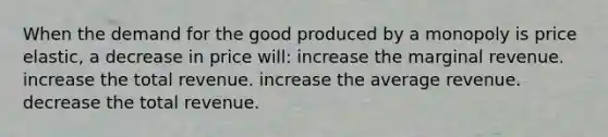 When the demand for the good produced by a monopoly is price elastic, a decrease in price will: increase the marginal revenue. increase the total revenue. increase the average revenue. decrease the total revenue.