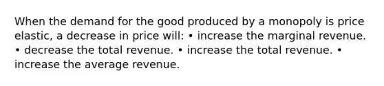 When the demand for the good produced by a monopoly is price elastic, a decrease in price will: • increase the marginal revenue. • decrease the total revenue. • increase the total revenue. • increase the average revenue.